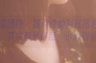 GIRLT果团网 - 陈诗诗的浴缸图包：水珠与泡沫，其实都是诗意，小心别滑倒哦！