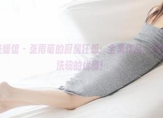 MyGirl美媛馆 - 张雨萌的厨房狂想：全集作品，来体验什么叫洗碗的优雅！